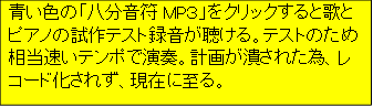 青い色の「八分音符MP３」をクリックすると歌とピアノの試作テスト録音が聴ける。テストのため相当速いテンポで演奏。計画が潰された為、レコード化されず、現在に至る。