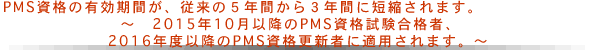 PMS資格の有効期間が、従来の5年間から3年間に短縮されます。
～　2015年10月以降のPMS資格試験合格者、2016年度以降のPMS資格更新者に適用されます。～