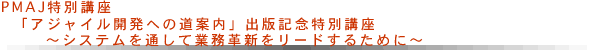 PMAJ特別講座「アジャイル開発への道案内」出版記念特別講座～システムを通して業務革新をリードするために～